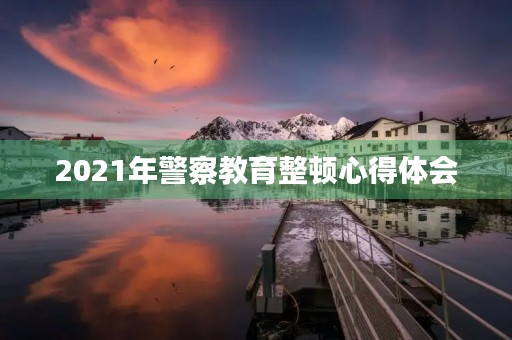 2021年警察教育整顿心得体会 2021年警察教育整顿心得体会