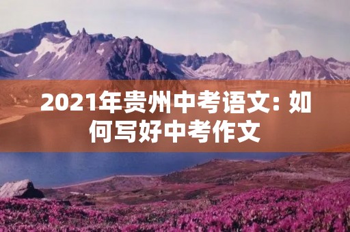 2021年贵州中考语文: 如何写好中考作文 2021年贵州中考语文: 如何写好中考作文