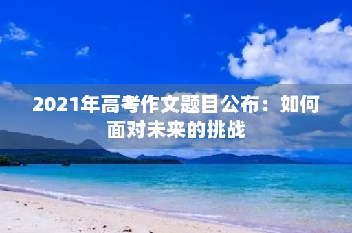 2021年高考作文题目公布:如何面对未来的挑战 2021年高考作文题目公布:如何面对未来的挑战
