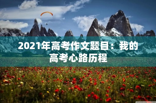 2021年高考作文题目:我的高考心路历程 2021年高考作文题目:我的高考心路历程
