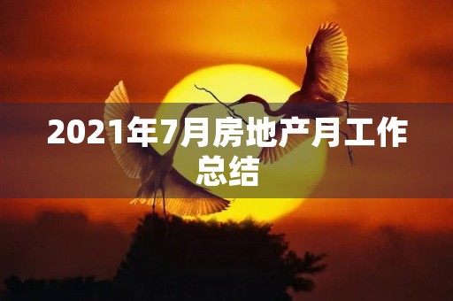 2021年7月房地产月工作总结 2021年7月房地产月工作总结