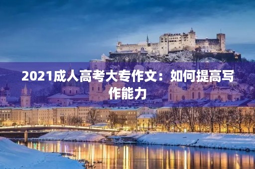 2021成人高考大专作文：如何提高写作能力