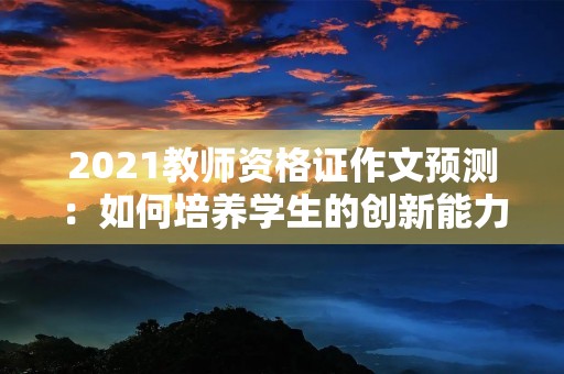 2021教师资格证作文预测:如何培养学生的创新能力? 2021教师资格证作文预测:如何培养学生的创新能力?