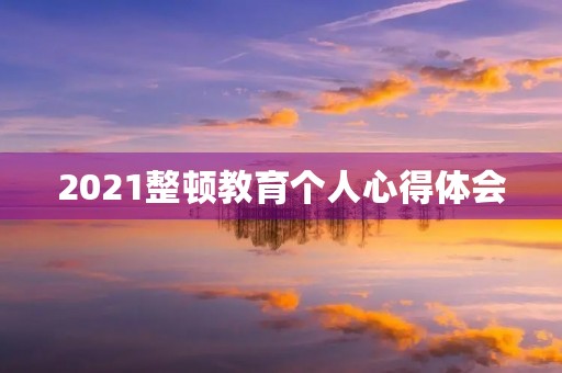 2021整顿教育个人心得体会 2021整顿教育个人心得体会