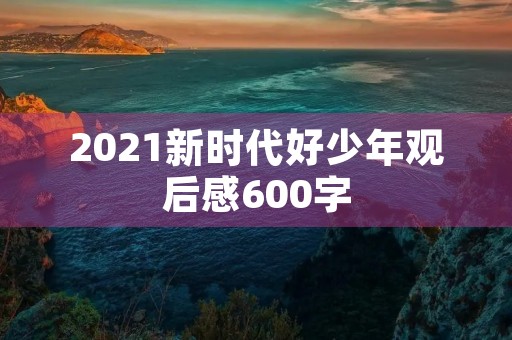 2021新时代好少年观后感600字