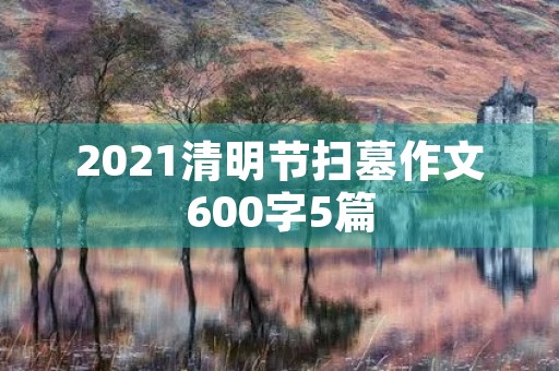2021清明节扫墓作文600字5篇 2021清明节扫墓作文600字5篇