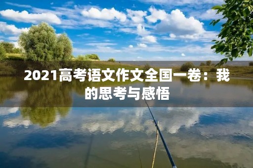 2021高考语文作文全国一卷:我的思考与感悟 2021高考语文作文全国一卷:我的思考与感悟