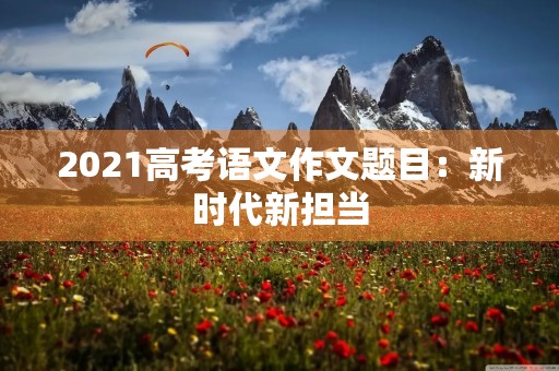 2021高考语文作文题目:新时代新担当 2021高考语文作文题目:新时代新担当