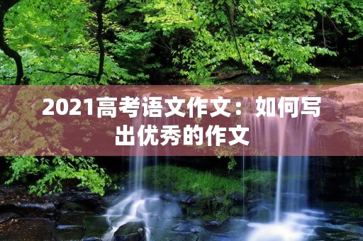 2021高考语文作文:如何写出优秀的作文 2021高考语文作文:如何写出优秀的作文