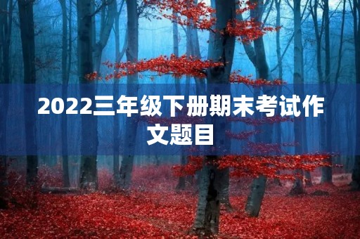 2022三年级下册期末考试作文题目 2022三年级下册期末考试作文题目