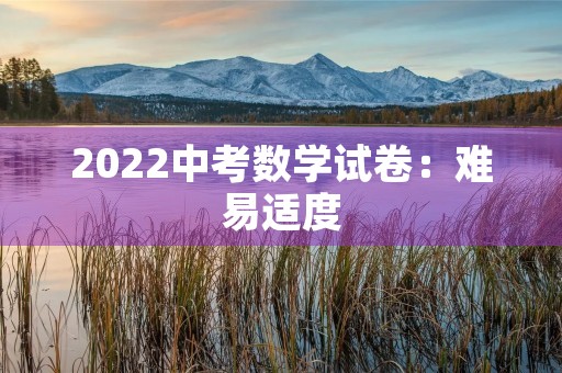 2022中考数学试卷:难易适度,注重思维能力与实际应用 2022中考数学试卷:难易适度,注重思维能力与实际应用