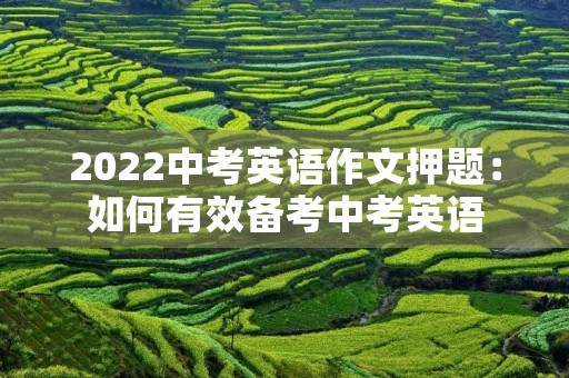 2022中考英语作文押题:如何有效备考中考英语 2022中考英语作文押题:如何有效备考中考英语