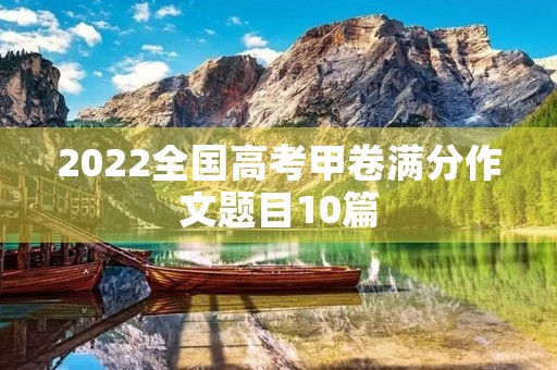 2022全国高考甲卷满分作文题目10篇 2022全国高考甲卷满分作文题目10篇