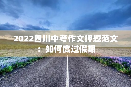 2022四川中考作文押题范文:如何度过假期 2022四川中考作文押题范文:如何度过假期