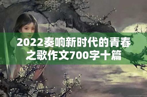 2022奏响新时代的青春之歌作文700字十篇 2022奏响新时代的青春之歌作文700字十篇