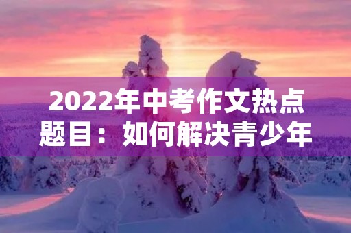 2022年中考作文热点题目:如何解决青少年网络依赖? 2022年中考作文热点题目:如何解决青少年网络依赖?