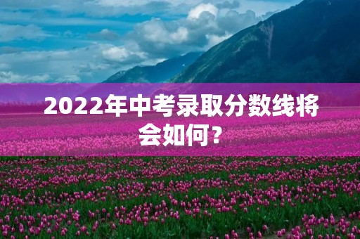 2022年中考录取分数线将会如何? 2022年中考录取分数线将会如何?
