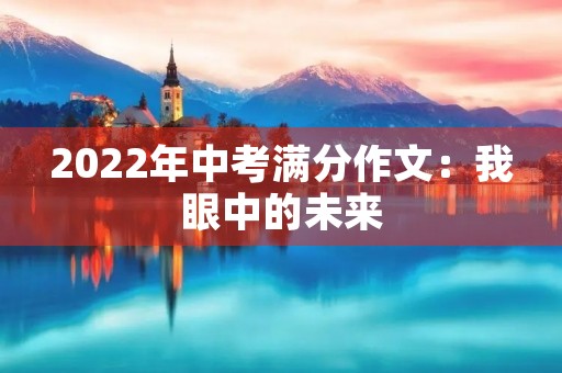 2022年中考满分作文:我眼中的未来 2022年中考满分作文:我眼中的未来