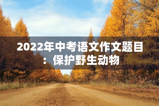 2022年中考语文作文题目:保护野生动物 2022年中考语文作文题目:保护野生动物