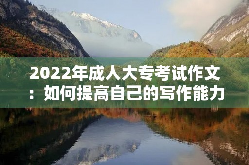 2022年成人大专考试作文:如何提高自己的写作能力 2022年成人大专考试作文:如何提高自己的写作能力