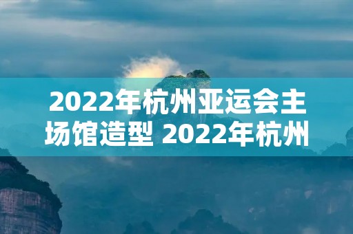 2022年杭州亚运会主场馆造型 2022年杭州亚运会主场馆造型设计图片
