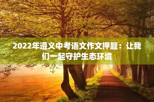 2022年遵义中考语文作文押题:让我们一起守护生态环境 2022年遵义中考语文作文押题:让我们一起守护生态环境