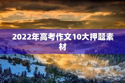 2022年高考作文10大押题素材 2022年高考作文10大押题素材