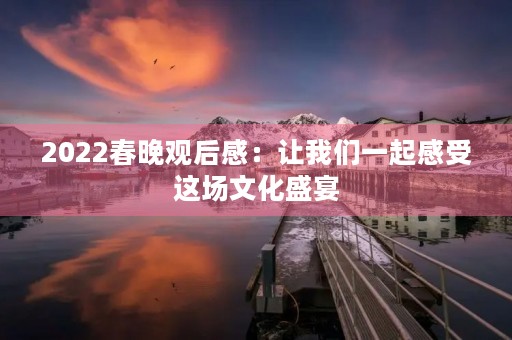 2022春晚观后感:让我们一起感受这场文化盛宴 2022春晚观后感:让我们一起感受这场文化盛宴