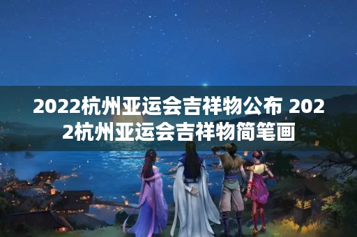 2022杭州亚运会吉祥物公布 2022杭州亚运会吉祥物简笔画