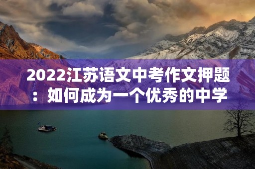 2022江苏语文中考作文押题:如何成为一个优秀的中学生 2022江苏语文中考作文押题:如何成为一个优秀的中学生