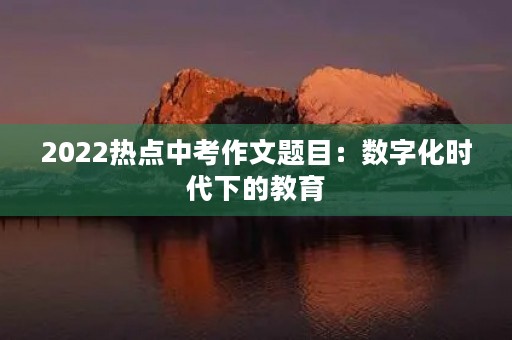 2022热点中考作文题目:数字化时代下的教育 2022热点中考作文题目:数字化时代下的教育
