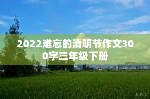 2022难忘的清明节作文300字三年级下册 2022难忘的清明节作文300字三年级下册