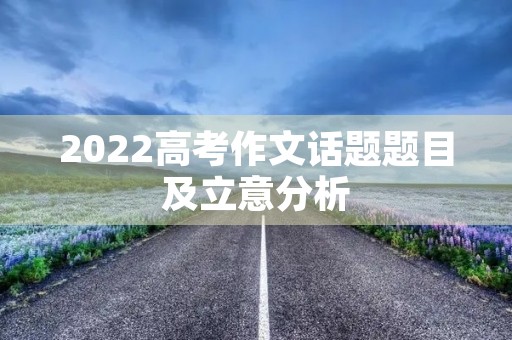 2022高考作文话题题目及立意分析 2022高考作文话题题目及立意分析