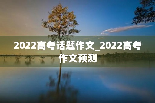 2022高考话题作文_2022高考作文预测 2022高考话题作文_2022高考作文预测