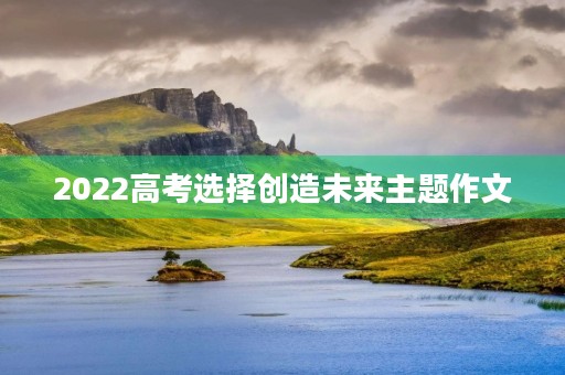 2022高考选择创造未来主题作文 2022高考选择创造未来主题作文