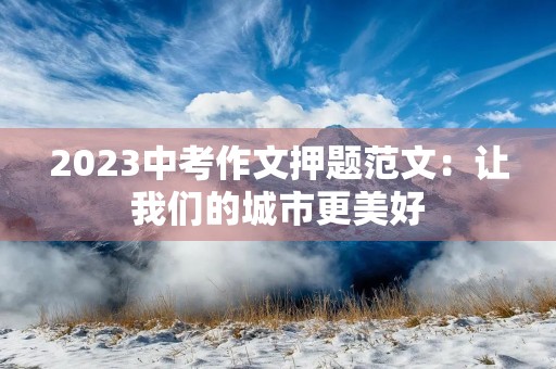 2023中考作文押题范文:让我们的城市更美好 2023中考作文押题范文:让我们的城市更美好