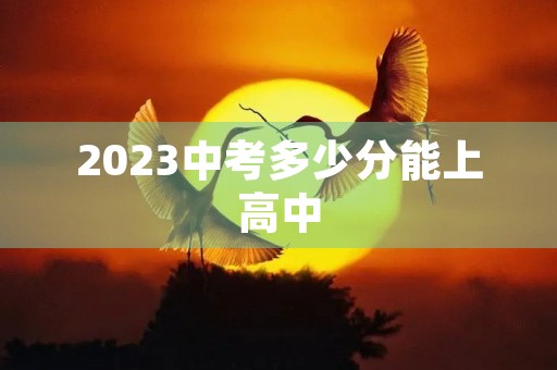 2023中考多少分能上高中 2023中考多少分能上高中