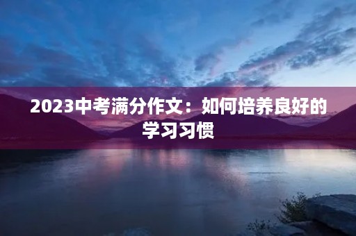 2023中考满分作文:如何培养良好的学习习惯 2023中考满分作文:如何培养良好的学习习惯