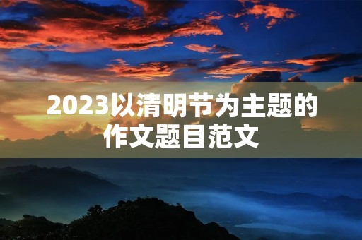 2023以清明节为主题的作文题目范文 2023以清明节为主题的作文题目范文