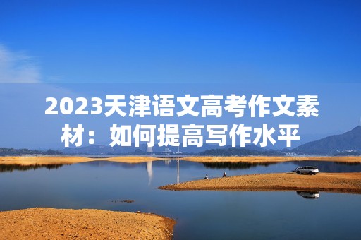 2023天津语文高考作文素材:如何提高写作水平 2023天津语文高考作文素材:如何提高写作水平