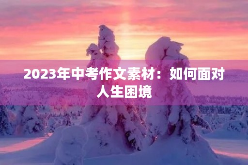 2023年中考作文素材:如何面对人生困境 2023年中考作文素材:如何面对人生困境
