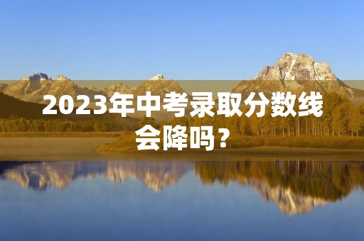 2023年中考录取分数线会降吗？