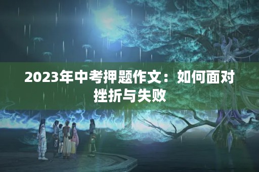 2023年中考押题作文:如何面对挫折与失败 2023年中考押题作文:如何面对挫折与失败