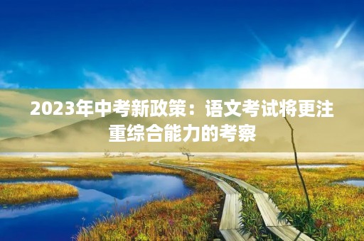 2023年中考新政策：语文考试将更注重综合能力的考察