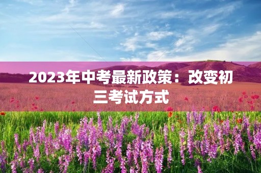 2023年中考最新政策:改变初三考试方式 2023年中考最新政策:改变初三考试方式
