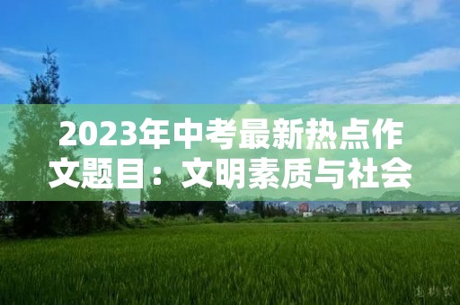 2023年中考最新热点作文题目:文明素质与社会责任 2023年中考最新热点作文题目:文明素质与社会责任