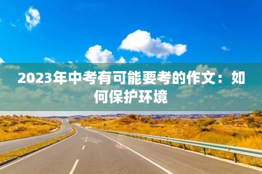 2023年中考有可能要考的作文:如何保护环境 2023年中考有可能要考的作文:如何保护环境