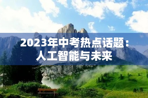 2023年中考热点话题:人工智能与未来 2023年中考热点话题:人工智能与未来