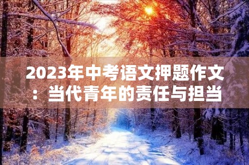 2023年中考语文押题作文:当代青年的责任与担当 2023年中考语文押题作文:当代青年的责任与担当