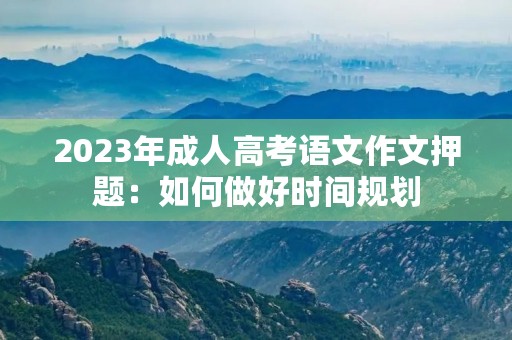 2023年成人高考语文作文押题:如何做好时间规划 2023年成人高考语文作文押题:如何做好时间规划